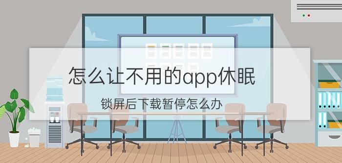 怎么让不用的app休眠 锁屏后下载暂停怎么办？